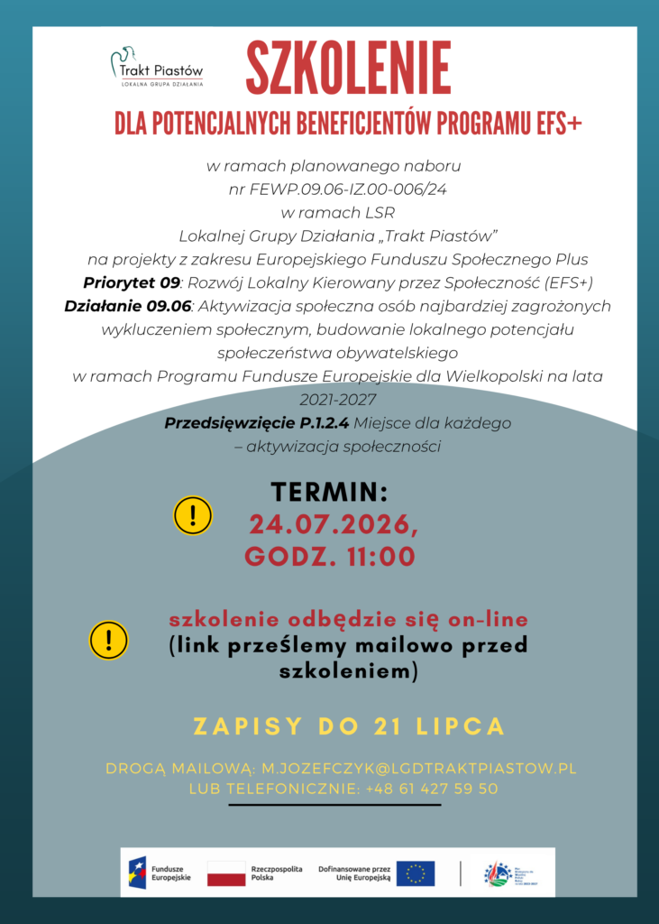 Plakat ogłaszający wydarzenie szkoleniowe zatytułowane “SZKOLENIE do potencjalnych beneficjentów programu Europejskiego Funduszu Społecznego+”.  Na plakacie widnieje logo LGD „Trakt Piastów” oraz logo Funduszy Europejskich, Rzeczpospolitej Polskiej, Unii Europejskiej i PSWPR na lata 2023-2027.

Plakat zawiera szczegóły dotyczące wydarzenia, takie jak data (24.07.2026), formy: online, informacje o rejestracji (zapisy do dnia 21 lipca, drogą mailową: m.jozefczyk@lgdtraktpiastow,pl) lub telefonicznie: +48 61 427 59 50).

Plakat jest w kolorach białym, czerwonym, zielonym i żółtym, z dekoracyjnymi zielonym półkolem. Projekt wykorzystuje kontrastowe zestawienia kolorów, co sprawia, że jest wizualnie atrakcyjny i łatwy do odczytania.

Plakat zawiera następujące treści:

w ramach planowanego naboru nr FEWP.09.06-IZ.00-006/24 w ramach LSR Lokalnej Grupy Działania „Trakt Piastów” na projekty z zakresu Europejskiego Funduszu Społecznego Plus Priorytet 09: Rozwój Lokalny Kierowany przez Społeczność (EFS+) Działanie 09.06: Aktywizacja społeczna osób najbardziej zagrożonych wykluczeniem społecznym, budowanie lokalnego potencjału społeczeństwa obywatelskiego w ramach Programu Fundusze Europejskie dla Wielkopolski na lata 2021-2027. Przedsięwzięcie P.1.2.4 Miejsce dla każdego – aktywizacja społeczności.

Miejsce realizacji szkolenia jest dostosowane do potrzeb osób z dysfunkcją ruchową. W przypadku wystąpienia innych potrzeb, wynikających z niepełnosprawności, prosimy o podanie takiej informacji najpóźniej dwa dni robocze przed szkoleniem, w celu przygotowania odpowiedniego miejsca.